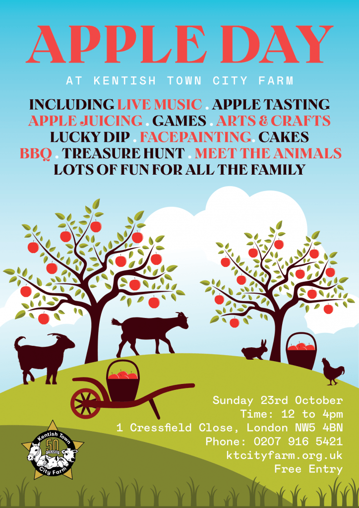 APPLE DAY
AT KENTISH TOWN CITY FARM
INCLUDING LIVE MUSIC APPLE TASTING
GAMES
APPLE JUICING
ARTS & CRAFTS
LUCKY DIP
FACEPAINTING CAKES
TREASURE HUNT
BBO
MEET ANIMALS
LOTS OF FUN FOR ALL THE FAMILY

Sunday 23rd October
Time: 12 to 4pm
1 Cressfield Close, London NW5 4BN
Phone: 020 7916 5421
ktcityfarm.org. uk
Free Entry